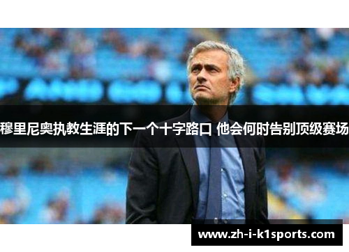 穆里尼奥执教生涯的下一个十字路口 他会何时告别顶级赛场 穆里尼奥执教生涯的下一个十字路口 他会何时告别顶级赛场