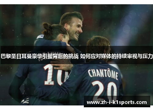 巴黎圣日耳曼豪华引援背后的挑战 如何应对媒体的持续审视与压力