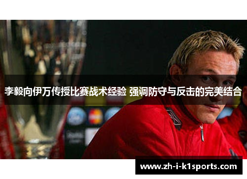 李毅向伊万传授比赛战术经验 强调防守与反击的完美结合 李毅向伊万传授比赛战术经验 强调防守与反击的完美结合