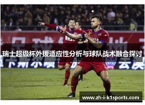 瑞士超级杯外援适应性分析与球队战术融合探讨 瑞士超级杯外援适应性分析与球队战术融合探讨