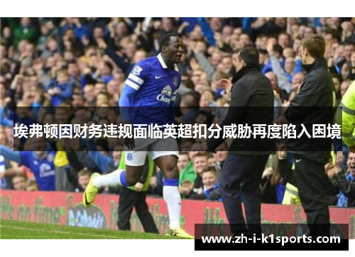 埃弗顿因财务违规面临英超扣分威胁再度陷入困境